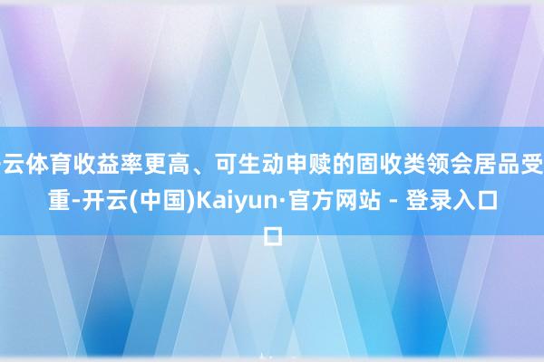 开云体育收益率更高、可生动申赎的固收类领会居品受爱重-开云(中国)Kaiyun·官方网站 - 登录入口