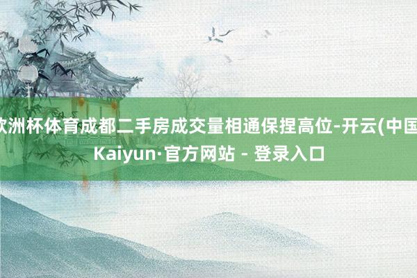 欧洲杯体育成都二手房成交量相通保捏高位-开云(中国)Kaiyun·官方网站 - 登录入口