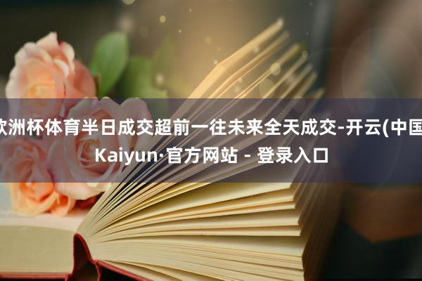 欧洲杯体育半日成交超前一往未来全天成交-开云(中国)Kaiyun·官方网站 - 登录入口