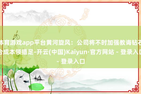 体育游戏app平台黄河旋风：公司将不时加强教诲钻石合成本领插足-开云(中国)Kaiyun·官方网站 - 登录入口