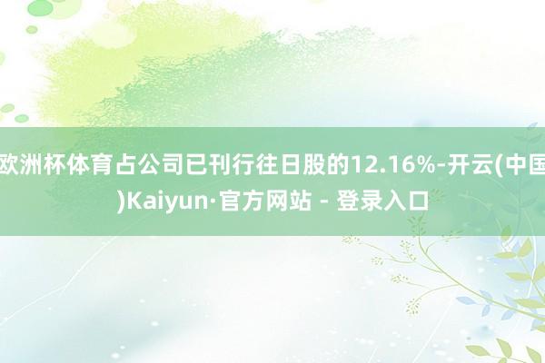 欧洲杯体育占公司已刊行往日股的12.16%-开云(中国)Kaiyun·官方网站 - 登录入口