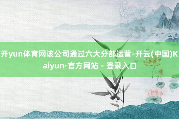 开yun体育网该公司通过六大分部运营-开云(中国)Kaiyun·官方网站 - 登录入口