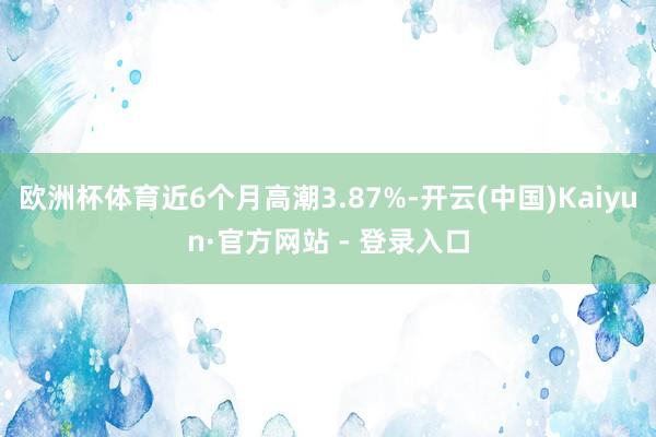 欧洲杯体育近6个月高潮3.87%-开云(中国)Kaiyun·官方网站 - 登录入口