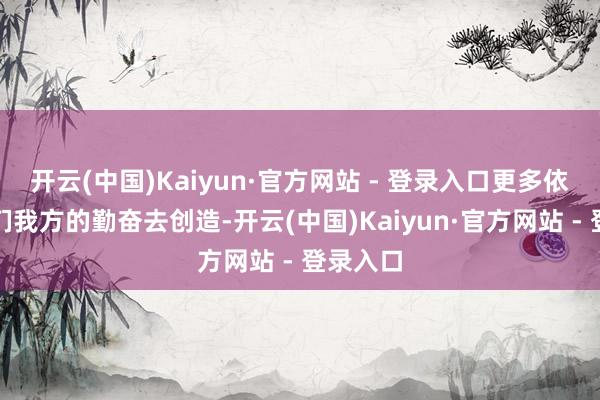 开云(中国)Kaiyun·官方网站 - 登录入口更多依然靠咱们我方的勤奋去创造-开云(中国)Kaiyun·官方网站 - 登录入口