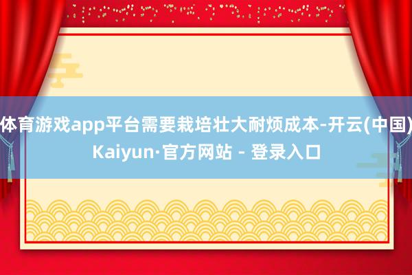 体育游戏app平台需要栽培壮大耐烦成本-开云(中国)Kaiyun·官方网站 - 登录入口