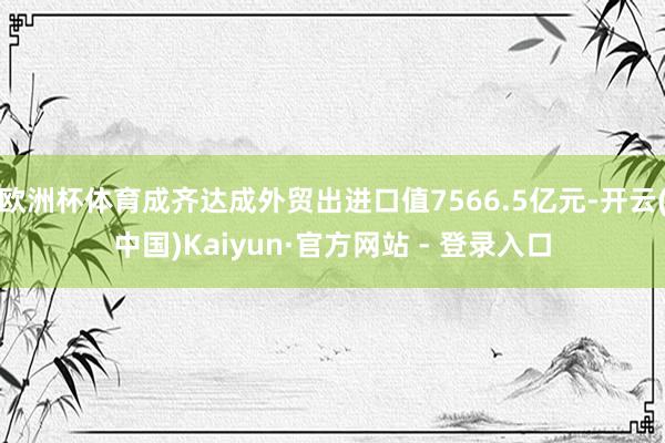 欧洲杯体育成齐达成外贸出进口值7566.5亿元-开云(中国)Kaiyun·官方网站 - 登录入口