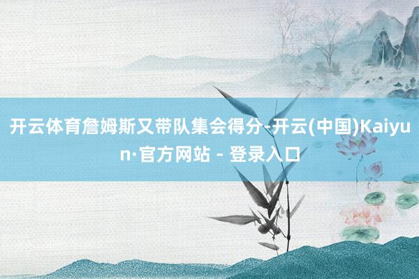 开云体育詹姆斯又带队集会得分-开云(中国)Kaiyun·官方网站 - 登录入口