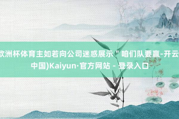 欧洲杯体育主如若向公司迷惑展示＂咱们队要赢-开云(中国)Kaiyun·官方网站 - 登录入口