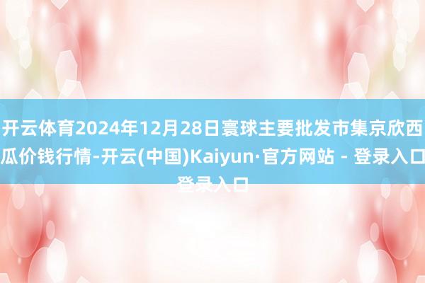 开云体育2024年12月28日寰球主要批发市集京欣西瓜价钱行情-开云(中国)Kaiyun·官方网站 - 登录入口