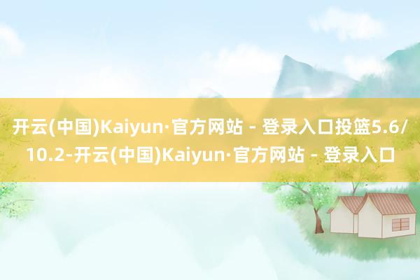 开云(中国)Kaiyun·官方网站 - 登录入口投篮5.6/10.2-开云(中国)Kaiyun·官方网站 - 登录入口