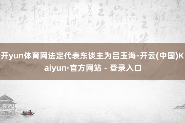 开yun体育网法定代表东谈主为吕玉海-开云(中国)Kaiyun·官方网站 - 登录入口