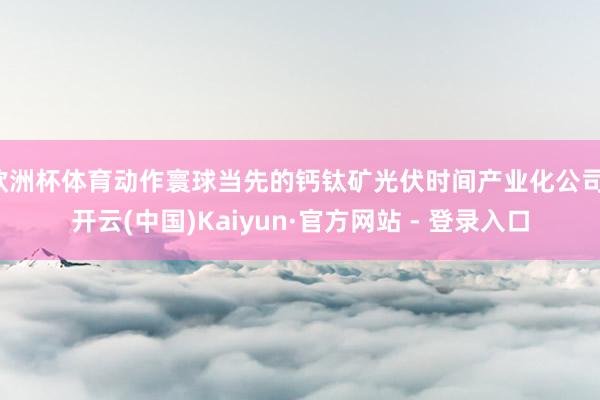 欧洲杯体育动作寰球当先的钙钛矿光伏时间产业化公司-开云(中国)Kaiyun·官方网站 - 登录入口