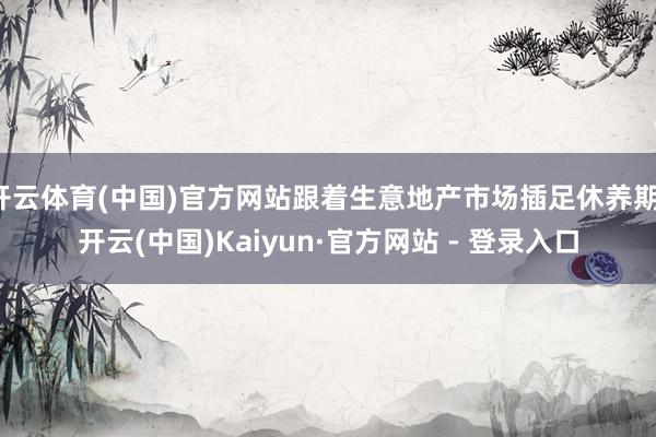 开云体育(中国)官方网站跟着生意地产市场插足休养期-开云(中国)Kaiyun·官方网站 - 登录入口