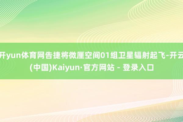 开yun体育网告捷将微厘空间01组卫星辐射起飞-开云(中国)Kaiyun·官方网站 - 登录入口