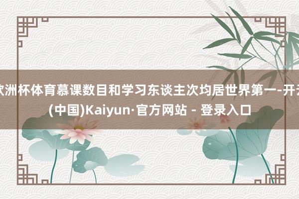 欧洲杯体育慕课数目和学习东谈主次均居世界第一-开云(中国)Kaiyun·官方网站 - 登录入口