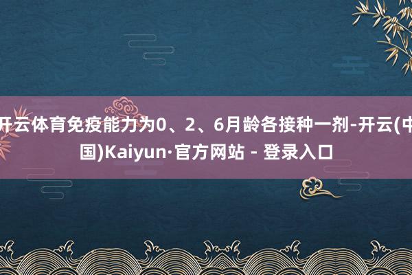 开云体育免疫能力为0、2、6月龄各接种一剂-开云(中国)Kaiyun·官方网站 - 登录入口