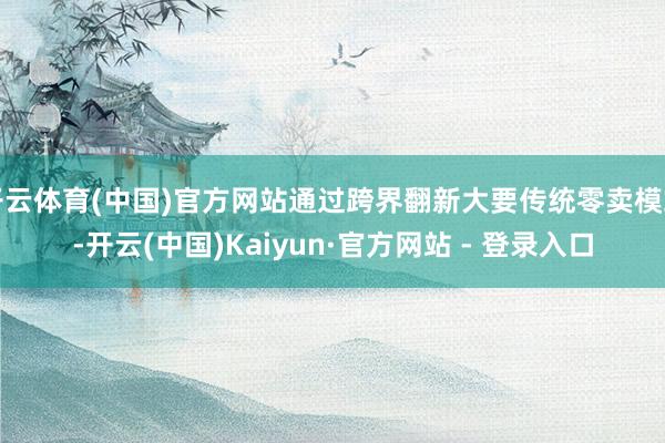 开云体育(中国)官方网站通过跨界翻新大要传统零卖模式-开云(中国)Kaiyun·官方网站 - 登录入口