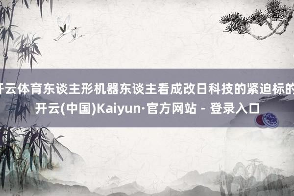 开云体育东谈主形机器东谈主看成改日科技的紧迫标的-开云(中国)Kaiyun·官方网站 - 登录入口