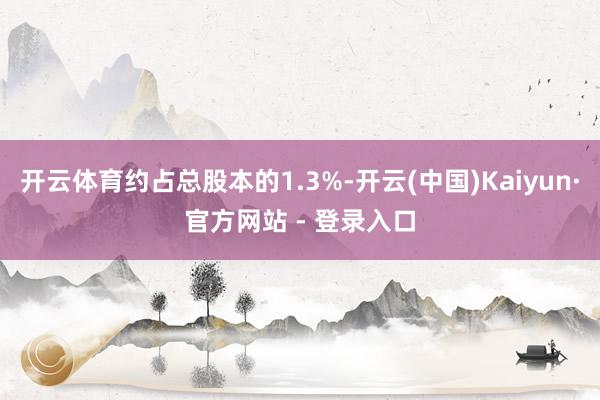 开云体育约占总股本的1.3%-开云(中国)Kaiyun·官方网站 - 登录入口
