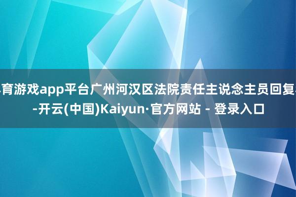 体育游戏app平台广州河汉区法院责任主说念主员回复称-开云(中国)Kaiyun·官方网站 - 登录入口