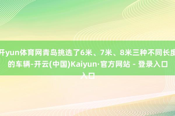 开yun体育网青岛挑选了6米、7米、8米三种不同长度的车辆-开云(中国)Kaiyun·官方网站 - 登录入口