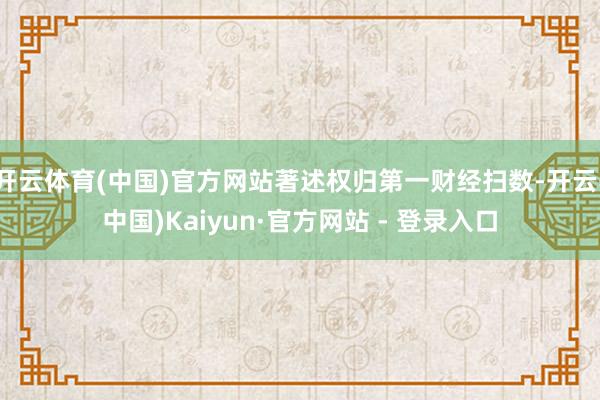 开云体育(中国)官方网站著述权归第一财经扫数-开云(中国)Kaiyun·官方网站 - 登录入口