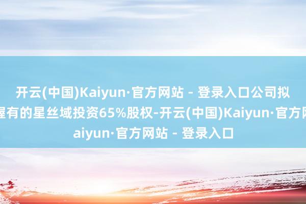 开云(中国)Kaiyun·官方网站 - 登录入口公司拟受让五星控股握有的星丝域投资65%股权-开云(中国)Kaiyun·官方网站 - 登录入口