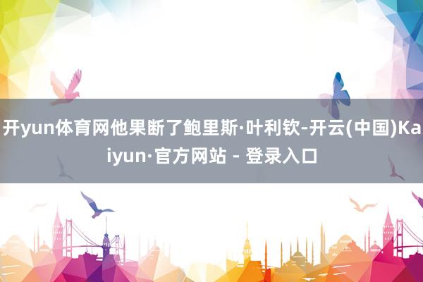 开yun体育网他果断了鲍里斯·叶利钦-开云(中国)Kaiyun·官方网站 - 登录入口