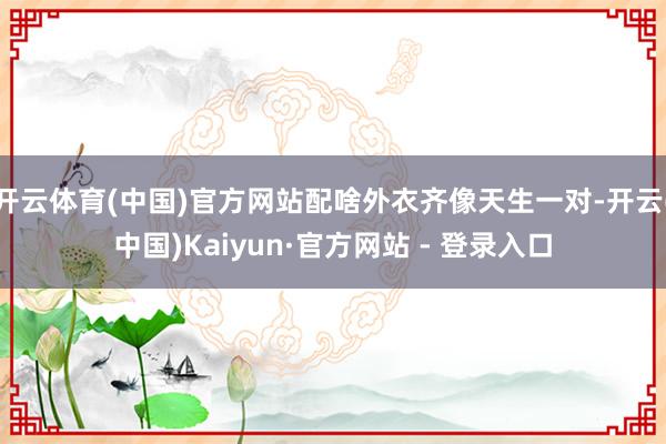 开云体育(中国)官方网站配啥外衣齐像天生一对-开云(中国)Kaiyun·官方网站 - 登录入口