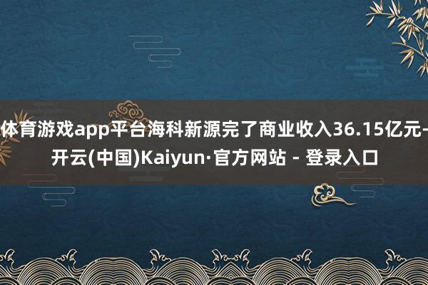 体育游戏app平台海科新源完了商业收入36.15亿元-开云(中国)Kaiyun·官方网站 - 登录入口