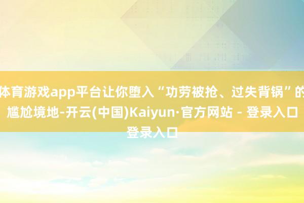 体育游戏app平台让你堕入“功劳被抢、过失背锅”的尴尬境地-开云(中国)Kaiyun·官方网站 - 登录入口