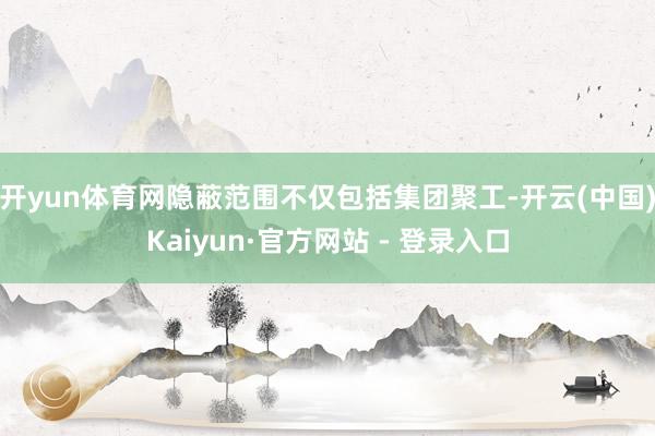 开yun体育网隐蔽范围不仅包括集团聚工-开云(中国)Kaiyun·官方网站 - 登录入口
