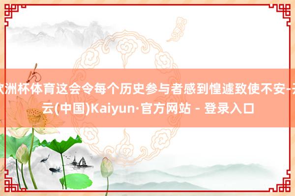 欧洲杯体育这会令每个历史参与者感到惶遽致使不安-开云(中国)Kaiyun·官方网站 - 登录入口