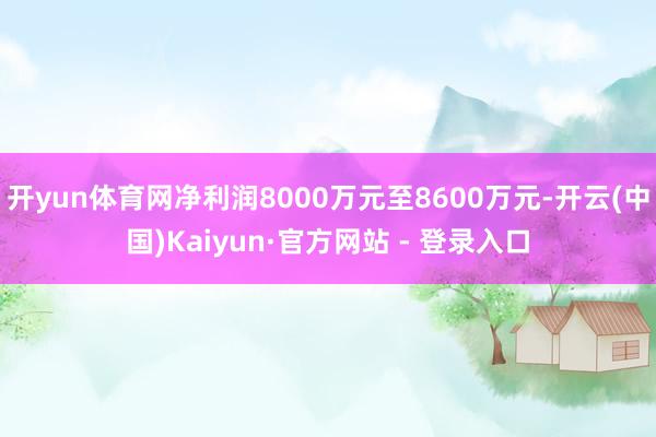 开yun体育网净利润8000万元至8600万元-开云(中国)Kaiyun·官方网站 - 登录入口
