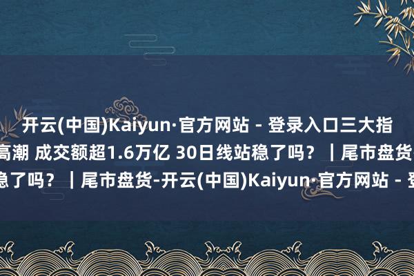 开云(中国)Kaiyun·官方网站 - 登录入口三大指数收涨 超4500只股票高潮 成交额超1.6万亿 30日线站稳了吗？｜尾市盘货-开云(中国)Kaiyun·官方网站 - 登录入口