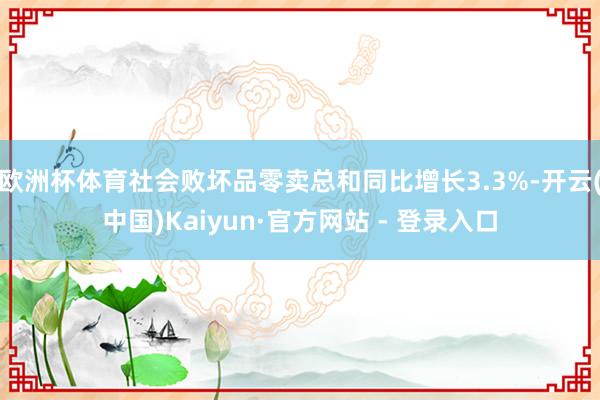 欧洲杯体育社会败坏品零卖总和同比增长3.3%-开云(中国)Kaiyun·官方网站 - 登录入口