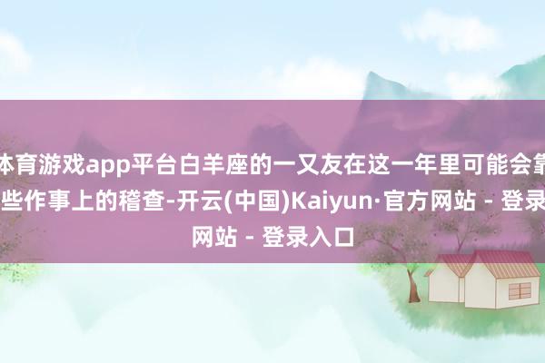 体育游戏app平台白羊座的一又友在这一年里可能会靠近一些作事上的稽查-开云(中国)Kaiyun·官方网站 - 登录入口