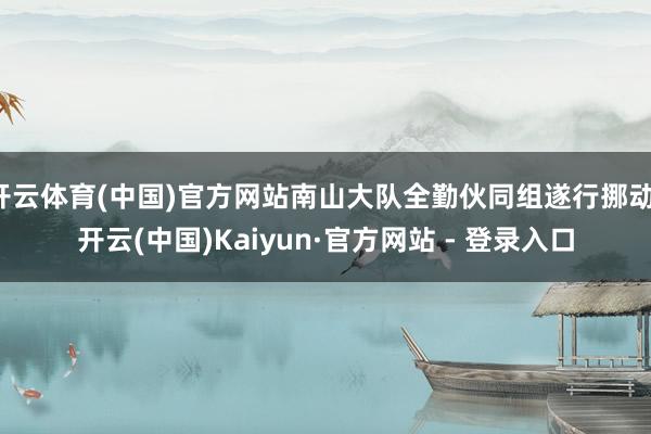 开云体育(中国)官方网站南山大队全勤伙同组遂行挪动-开云(中国)Kaiyun·官方网站 - 登录入口