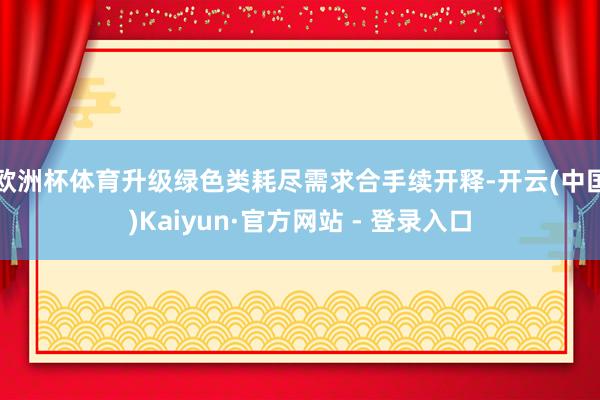 欧洲杯体育　　升级绿色类耗尽需求合手续开释-开云(中国)Kaiyun·官方网站 - 登录入口