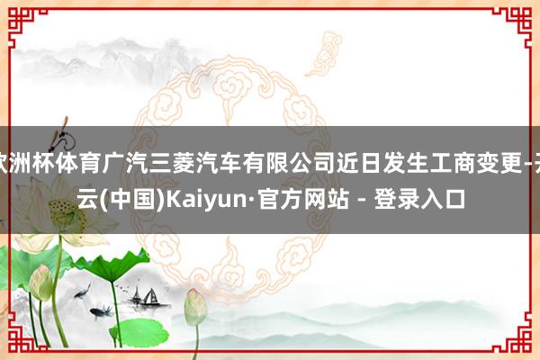 欧洲杯体育广汽三菱汽车有限公司近日发生工商变更-开云(中国)Kaiyun·官方网站 - 登录入口