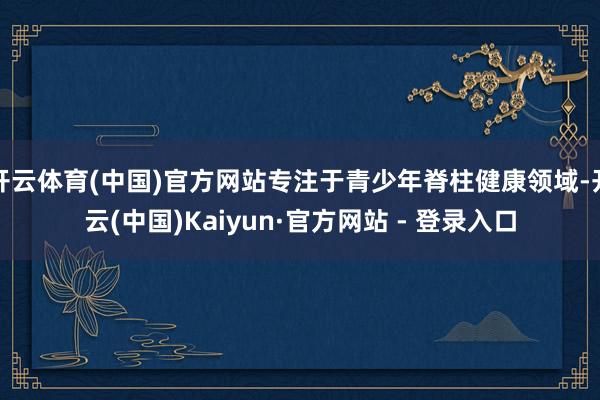 开云体育(中国)官方网站专注于青少年脊柱健康领域-开云(中国)Kaiyun·官方网站 - 登录入口