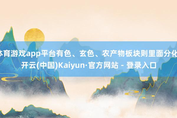 体育游戏app平台有色、玄色、农产物板块则里面分化-开云(中国)Kaiyun·官方网站 - 登录入口