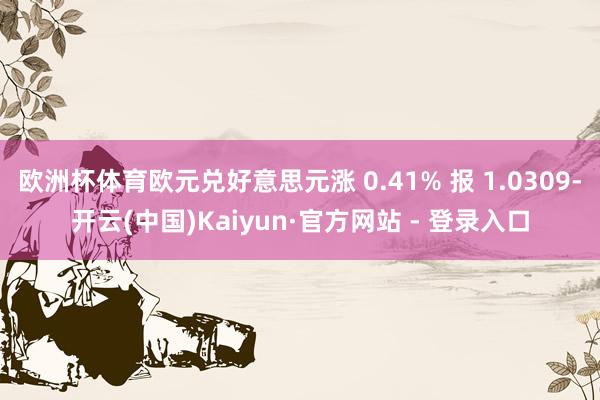 欧洲杯体育欧元兑好意思元涨 0.41% 报 1.0309-开云(中国)Kaiyun·官方网站 - 登录入口