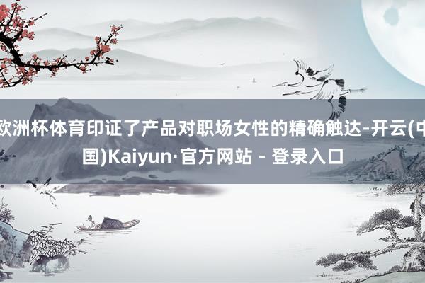 欧洲杯体育印证了产品对职场女性的精确触达-开云(中国)Kaiyun·官方网站 - 登录入口