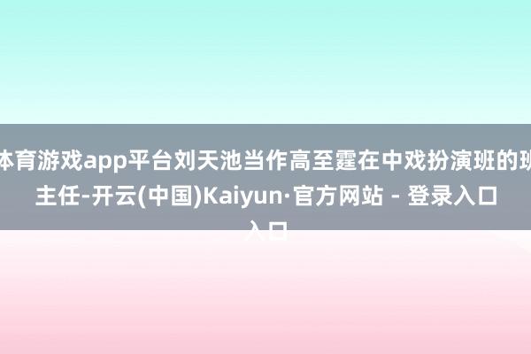 体育游戏app平台刘天池当作高至霆在中戏扮演班的班主任-开云(中国)Kaiyun·官方网站 - 登录入口
