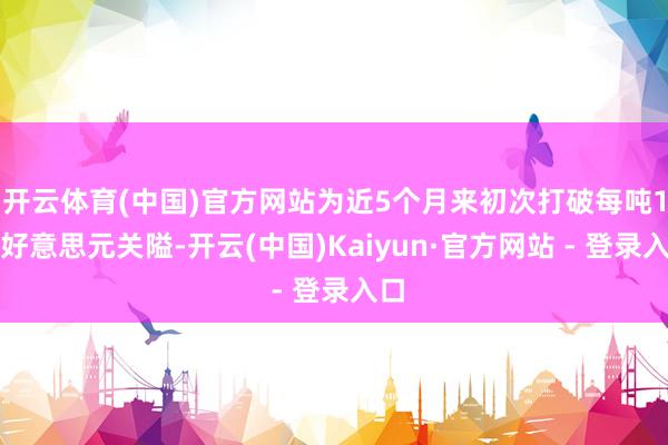 开云体育(中国)官方网站为近5个月来初次打破每吨1万好意思元关隘-开云(中国)Kaiyun·官方网站 - 登录入口