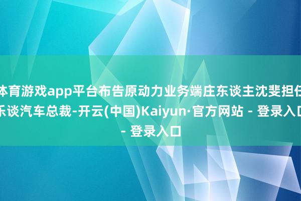 体育游戏app平台布告原动力业务端庄东谈主沈斐担任乐谈汽车总裁-开云(中国)Kaiyun·官方网站 - 登录入口