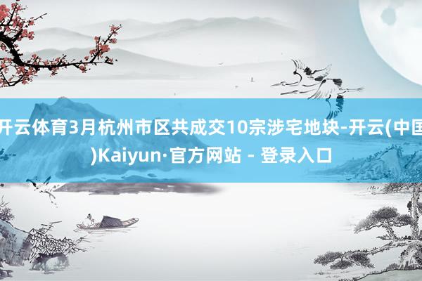 开云体育3月杭州市区共成交10宗涉宅地块-开云(中国)Kaiyun·官方网站 - 登录入口
