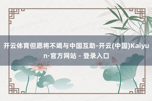 开云体育但愿将不竭与中国互助-开云(中国)Kaiyun·官方网站 - 登录入口