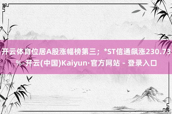 开云体育位居A股涨幅榜第三；*ST信通飙涨230.73%-开云(中国)Kaiyun·官方网站 - 登录入口